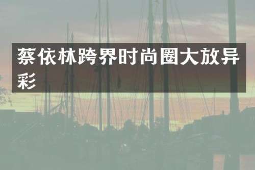 蔡依林跨界时尚圈大放异彩