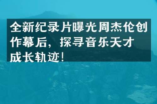 全新纪录片曝光周杰伦创作幕后，探寻音乐天才的成长轨迹！