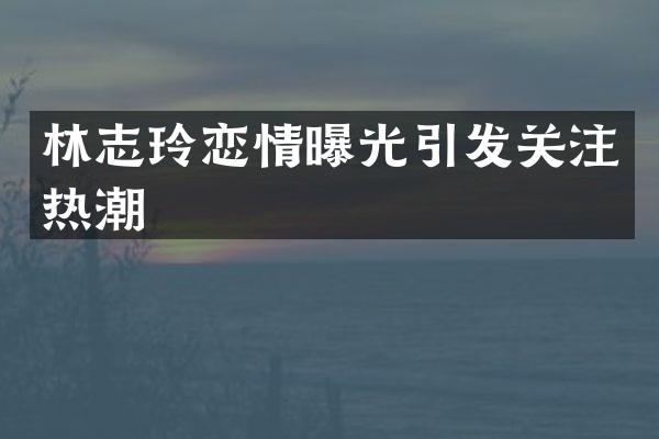 林志玲恋情曝光引发关注热潮