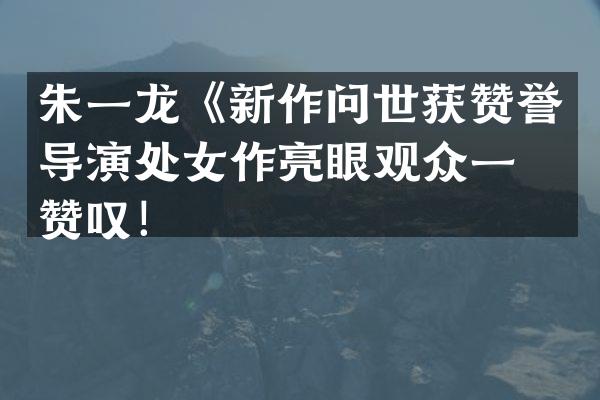 朱一龙《新作问世获赞誉导演处女作亮眼观众一片赞叹！