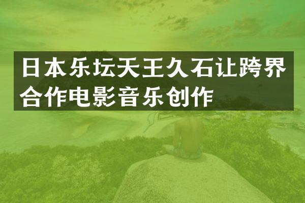 日本乐坛天王久石让跨界合作电影音乐创作