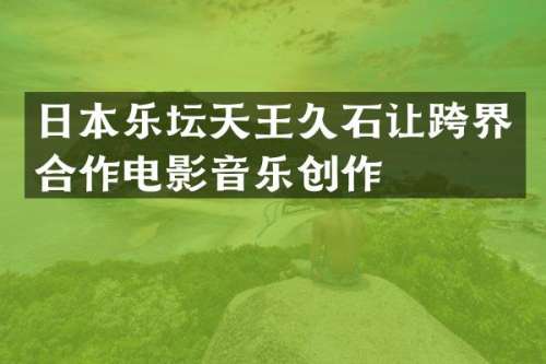 日本乐坛天王久石让跨界合作电影音乐创作