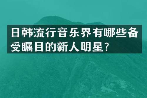 日韩流行音乐界有哪些备受瞩目的新人明星？