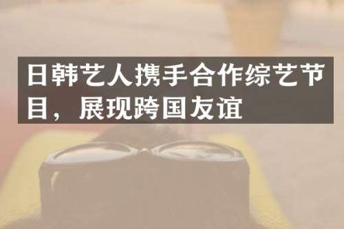 日韩艺人携手合作综艺节目，展现跨国友谊