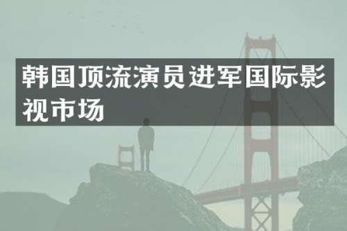 韩国顶流演员进军国际影视市场