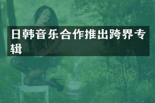 日韩音乐合作推出跨界专辑