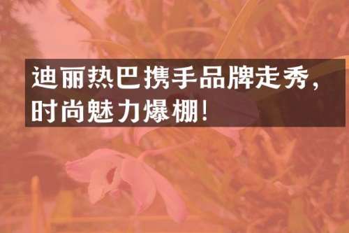 迪丽热巴携手品牌走秀，时尚魅力爆棚！