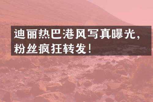 迪丽热巴港风写真曝光，粉丝疯狂转发！