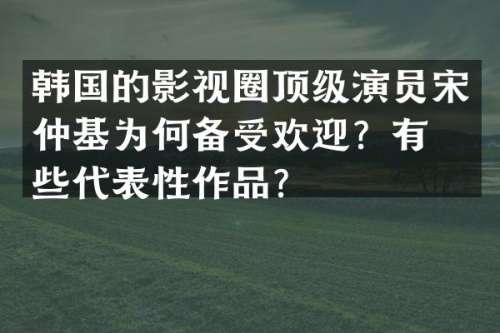 韩国的影视圈顶级演员宋仲基为何备受欢迎？有哪些代表性作品？