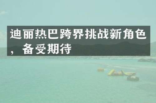 迪丽热巴跨界挑战新角色，备受期待