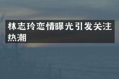 林志玲恋情曝光引发关注热潮