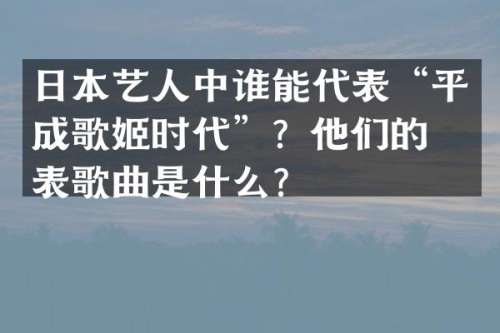 日本艺人中谁能代表“平成歌姬时代”？他们的代表歌曲是什么？