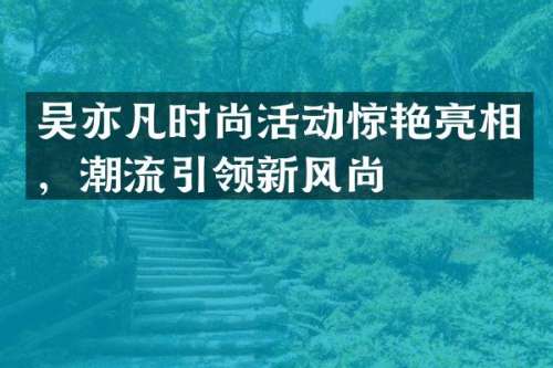 吴亦凡时尚活动惊艳亮相，潮流引领新风尚