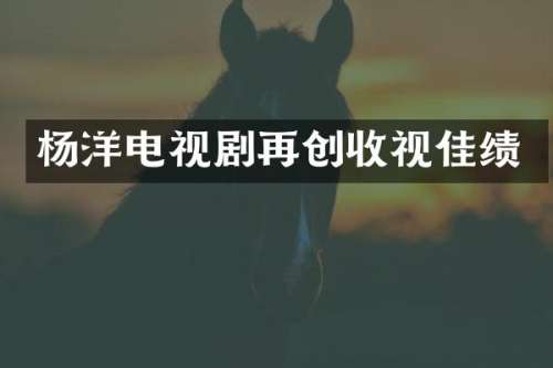 杨洋电视剧再创收视佳绩