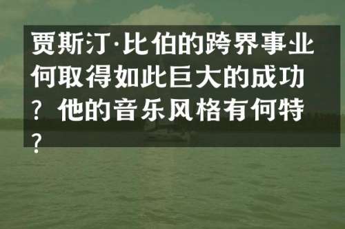 贾斯汀·比伯的跨界事业如何取得如此巨大的成功？他的音乐风格有何特点？