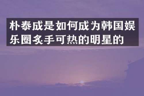 朴泰成是如何成为韩国娱乐圈炙手可热的明星的？