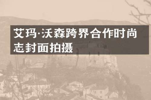 艾玛·沃森跨界合作时尚杂志封面拍摄