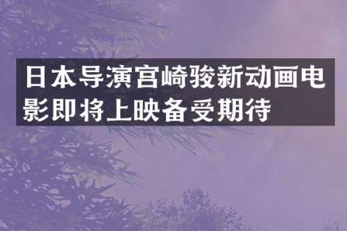 日本导演宫崎骏新动画电影即将上映备受期待
