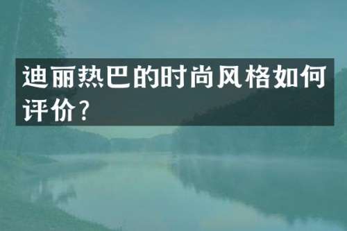迪丽热巴的时尚风格如何评价？