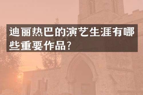 迪丽热巴的演艺生涯有哪些重要作品？
