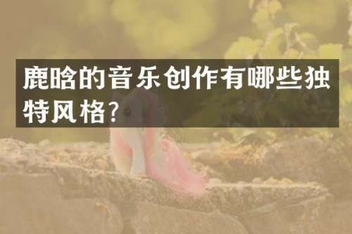 鹿晗的音乐创作有哪些独特风格？
