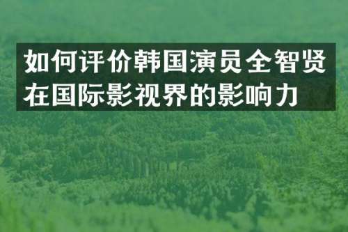 如何评价韩国演员全智贤在国际影视界的影响力？