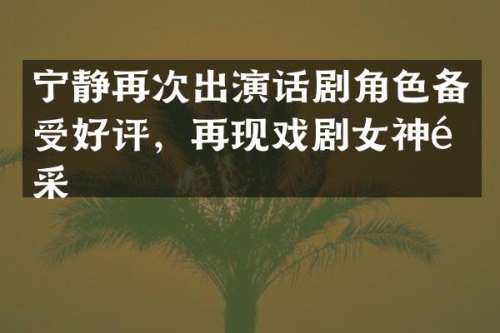 宁静再次出演话剧角色备受好评，再现戏剧女神风采