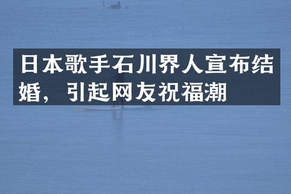 日本歌手石川界人宣布结婚，引起网友祝福潮