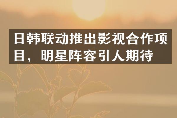 日韩联动推出影视合作项目，明星阵容引人期待