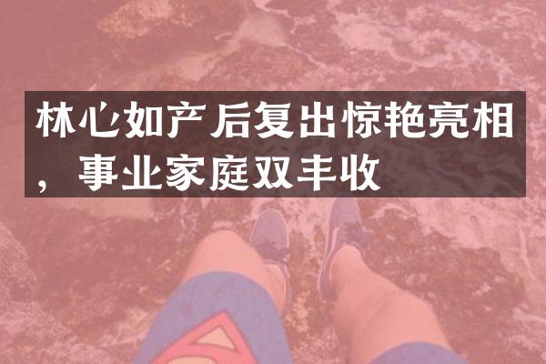 林心如产后复出惊艳亮相，事业家庭双丰收