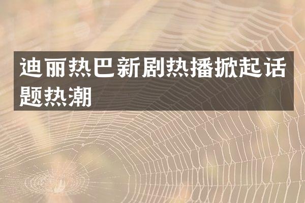 迪丽热巴新剧热播掀起话题热潮