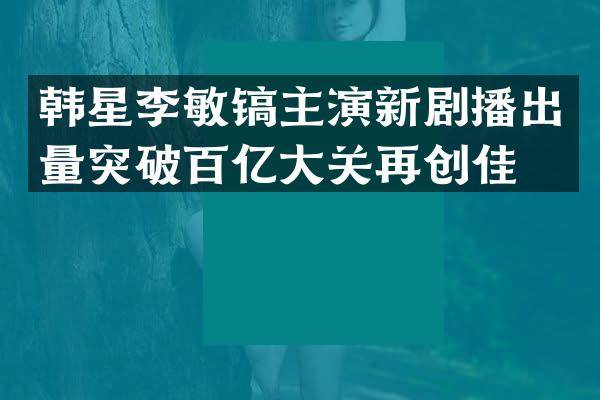 韩星李敏镐主演新剧播出量突破百亿大关再创佳绩