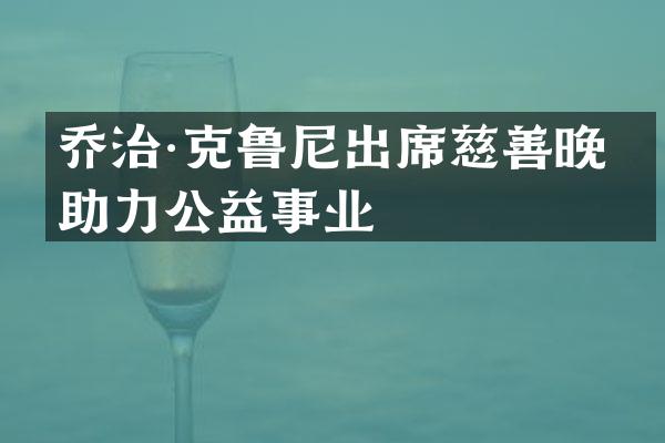 乔治·克鲁尼出席慈善晚宴助力公益事业