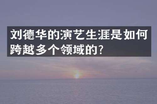 刘德华的演艺生涯是如何跨越多个领域的？