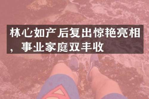 林心如产后复出惊艳亮相，事业家庭双丰收