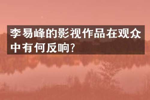 李易峰的影视作品在观众中有何反响？