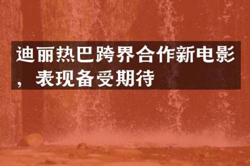 迪丽热巴跨界合作新电影，表现备受期待