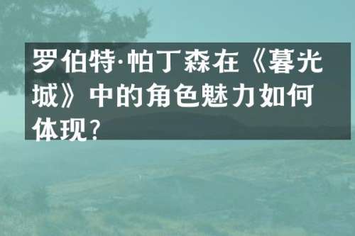 罗伯特·帕丁森在《暮光之城》中的角色魅力如何体现？