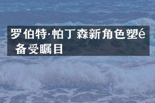 罗伯特·帕丁森新角色塑造备受瞩目