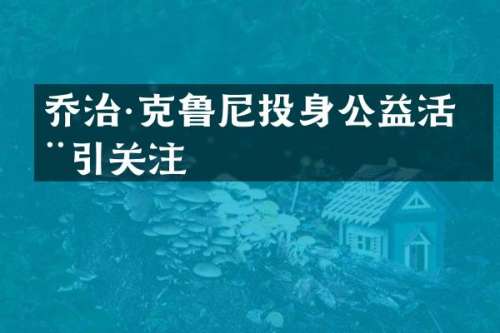乔治·克鲁尼投身公益活动引关注