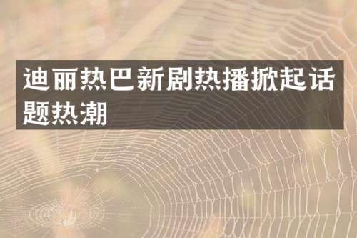 迪丽热巴新剧热播掀起话题热潮