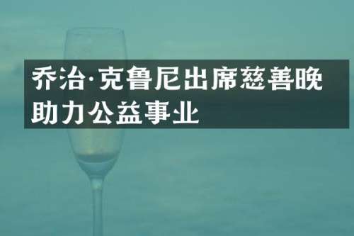 乔治·克鲁尼出席慈善晚宴助力公益事业
