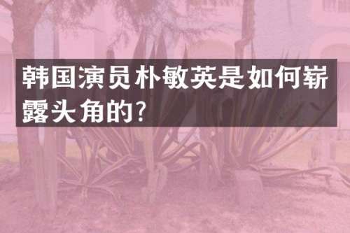 韩国演员朴敏英是如何崭头角的？