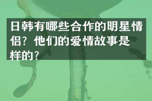 日韩有哪些合作的明星情侣？他们的爱情故事是怎样的？