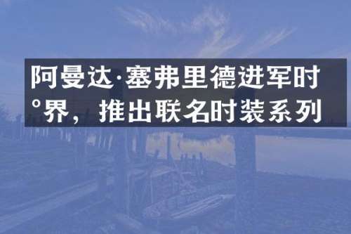 阿曼达·塞弗里德进军时尚界，推出联名时装系列