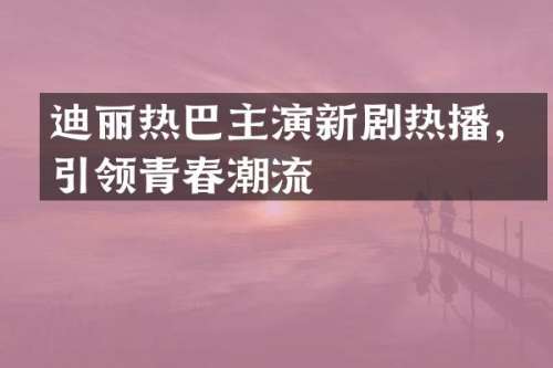 迪丽热巴主演新剧热播，引领青春潮流