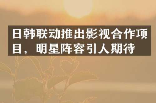 日韩联动推出影视合作项目，明星阵容引人期待