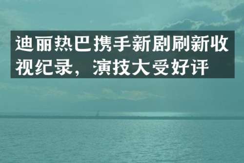 迪丽热巴携手新剧刷新收视纪录，演技大受好评！