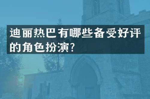 迪丽热巴有哪些备受好评的角色扮演？