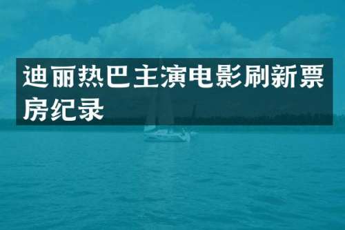 迪丽热巴主演电影刷新票房纪录